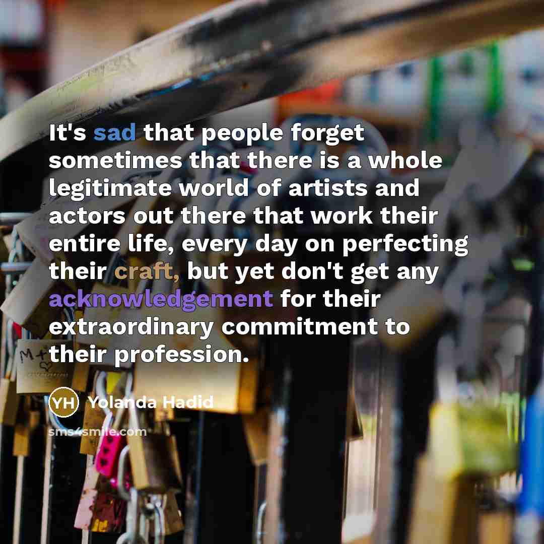 “It's sad that people forget sometimes that there is a whole legitimate world of artists and actors out there that work their entire life, every day on perfecting their craft, but yet don't get any acknowledgement for their extraordinary commitment to their profession.” quote by Yolanda Hadid