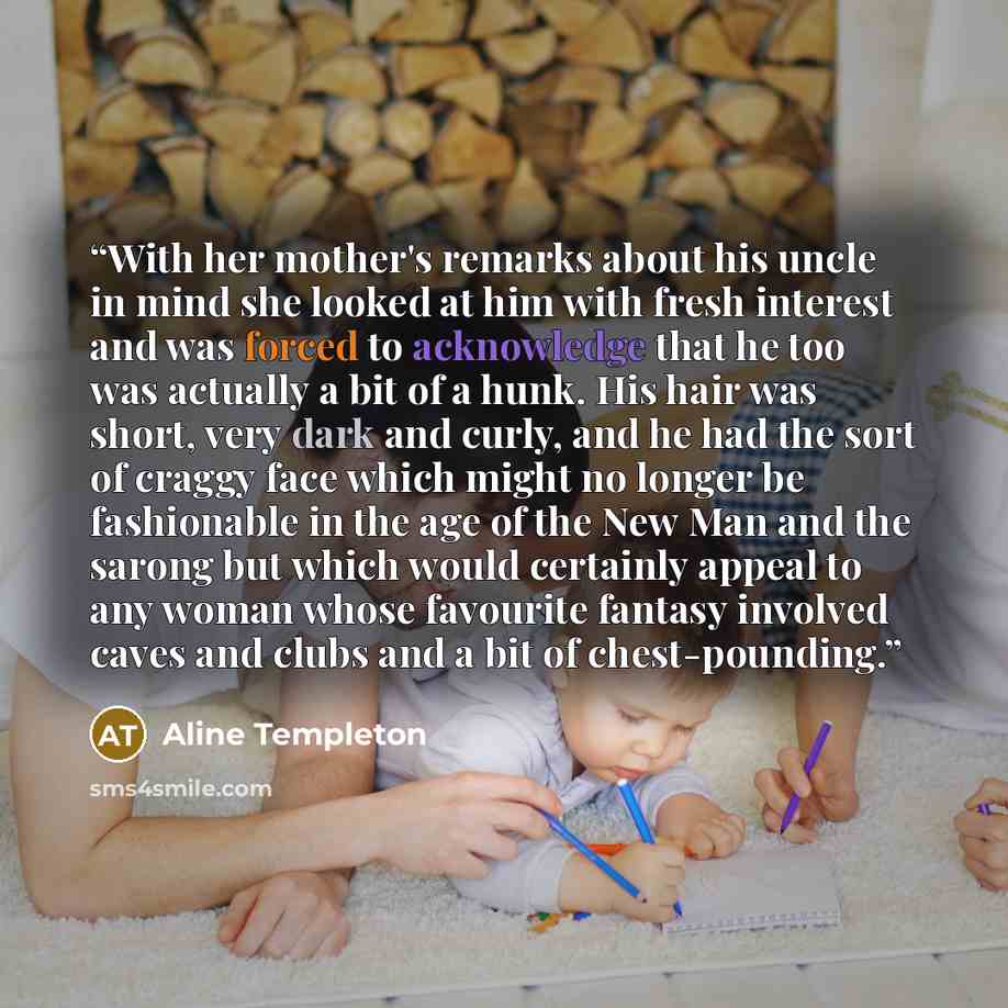 “With her mother's remarks about his uncle in mind she looked at him with fresh interest and was forced to acknowledge that he too was actually a bit of a hunk. His hair was short, very dark and curly, and he had the sort of craggy face which might no longer be fashionable in the age of the New Man…” quote by Aline Templeton