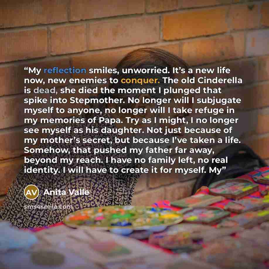 “My reflection smiles, unworried. It’s a new life now, new enemies to conquer. The old Cinderella is dead, she died the moment I plunged that spike into Stepmother. No longer will I subjugate myself to anyone, no longer will I take refuge in my memories of Papa. Try as I might, I no longer see…” quote by Anita Valle