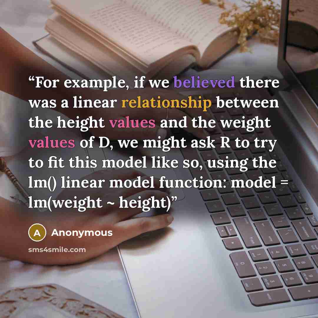 “For example, if we believed there was a linear relationship between the height values and the weight values of D, we might ask R to try to fit this model like so, using the lm() linear model function: model = lm(weight ~ height)” quote by Anonymous