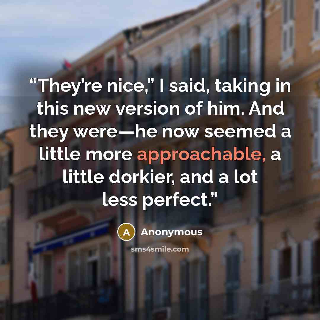 “They’re nice,” I said, taking in this new version of him. And they were—he now seemed a little more approachable, a little dorkier, and a lot less perfect.” quote by Anonymous