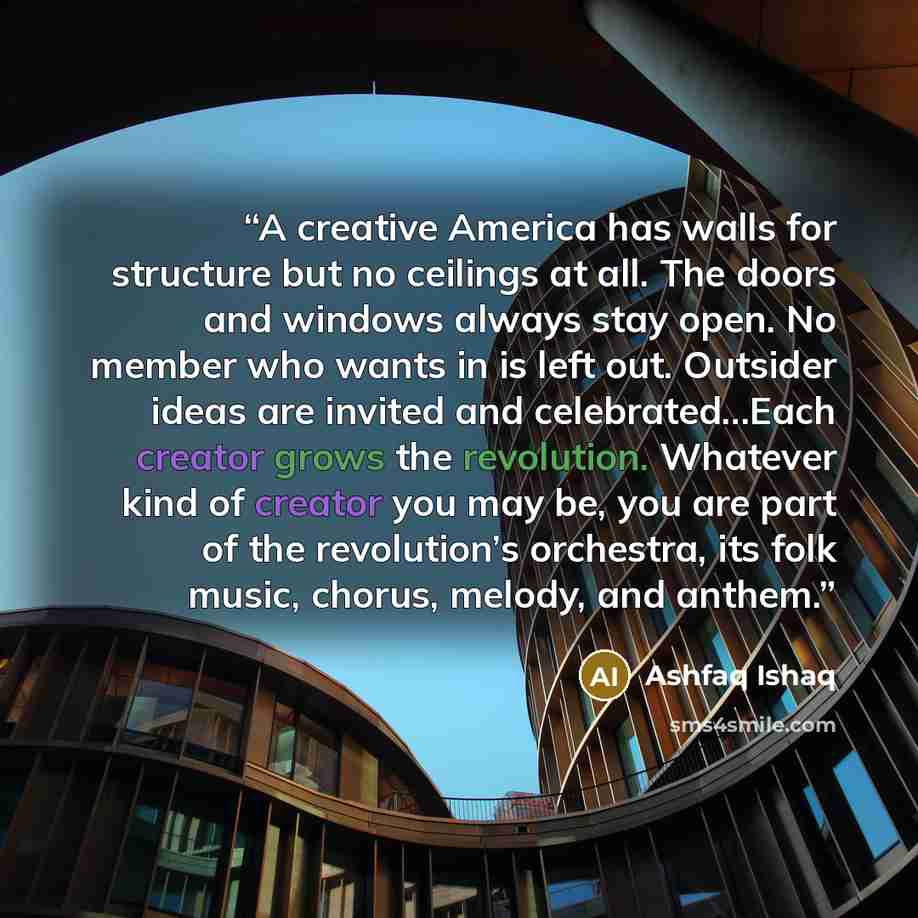 “A creative America has walls for structure but no ceilings at all. The doors and windows always stay open. No member who wants in is left out. Outsider ideas are invited and celebrated…Each creator grows the revolution. Whatever kind of creator you may be, you are part of the revolution’s…” quote by Ashfaq Ishaq