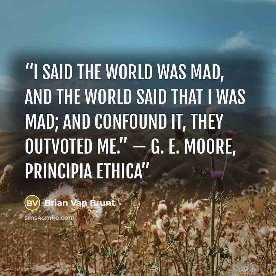 “I said the world was mad, and the world said that I was mad; and confound it, they outvoted me.” — G. E. Moore, Principia Ethica” quote by Brian Van Brunt