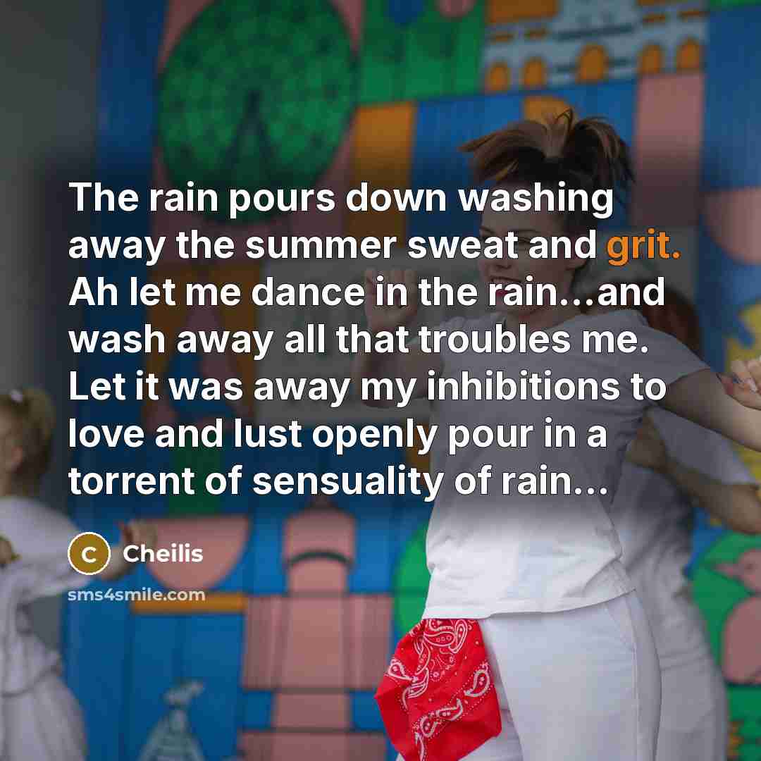 “The rain pours down washing away the summer sweat and grit. Ah let me dance in the rain...and wash away all that troubles me. Let it was away my inhibitions to love and lust openly pour in a torrent of sensuality of rain...” quote by Cheilis