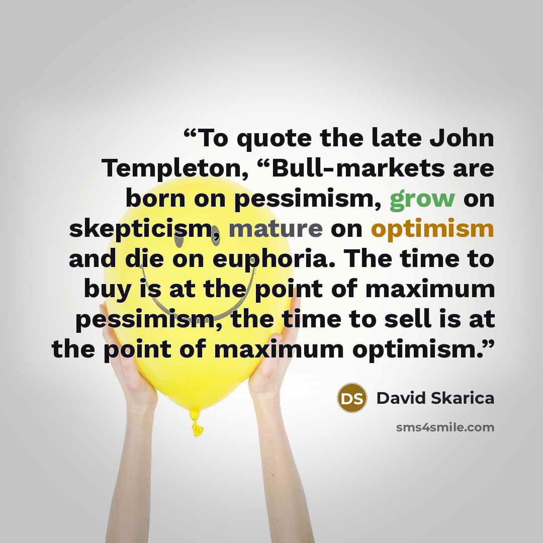“To quote the late John Templeton, “Bull-markets are born on pessimism, grow on skepticism, mature on optimism and die on euphoria. The time to buy is at the point of maximum pessimism, the time to sell is at the point of maximum optimism.” quote by David Skarica