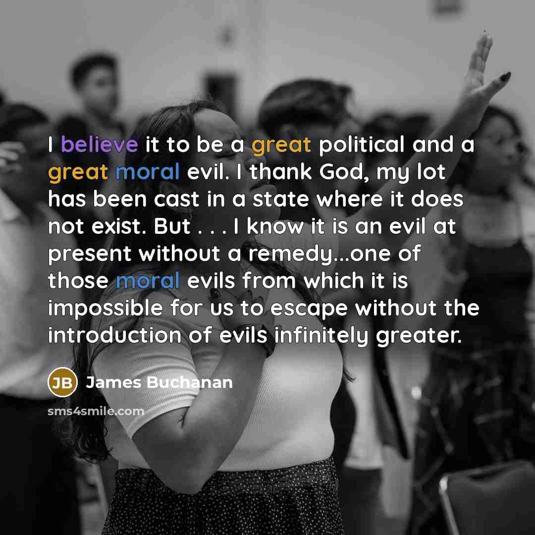 “I believe it to be a great political and a great moral evil. I thank God, my lot has been cast in a state where it does not exist. But . . . I know it is an evil at present without a remedy...one of those moral evils from which it is impossible for us to escape without the introduction of evils…” quote by James Buchanan