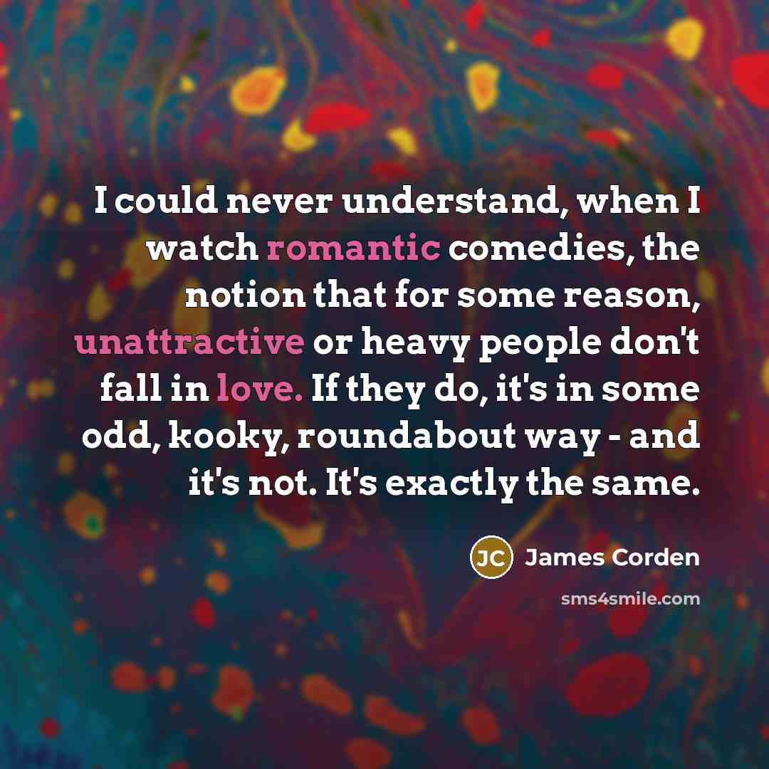 “I could never understand, when I watch romantic comedies, the notion that for some reason, unattractive or heavy people don't fall in love. If they do, it's in some odd, kooky, roundabout way - and it's not. It's exactly the same.” quote by James Corden