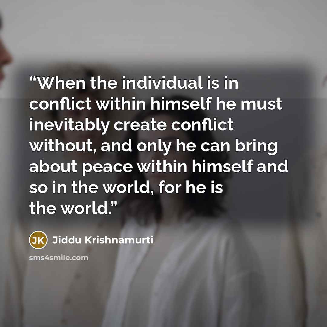 “When the individual is in conflict within himself he must inevitably create conflict without, and only he can bring about peace within himself and so in the world, for he is the world.” quote by Jiddu Krishnamurti