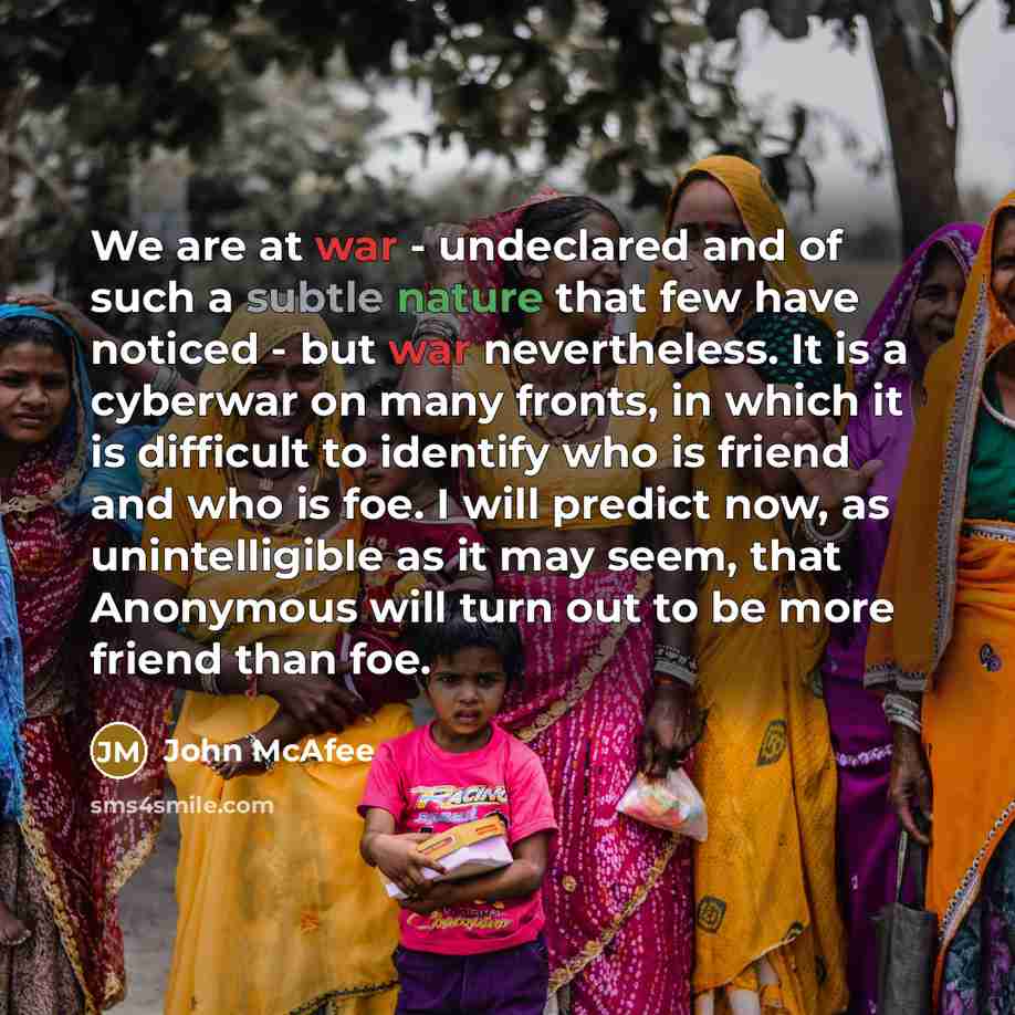 “We are at war - undeclared and of such a subtle nature that few have noticed - but war nevertheless. It is a cyberwar on many fronts, in which it is difficult to identify who is friend and who is foe. I will predict now, as unintelligible as it may seem, that Anonymous will turn out to be more…” quote by John McAfee