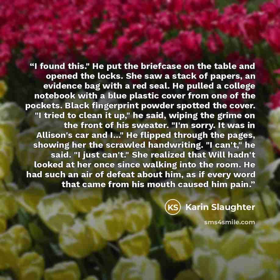 “I found this." He put the briefcase on the table and opened the locks. She saw a stack of papers, an evidence bag with a red seal. He pulled a college notebook with a blue plastic cover from one of the pockets. Black fingerprint powder spotted the cover. "I tried to clean it up," he said, wiping…” quote by Karin Slaughter
