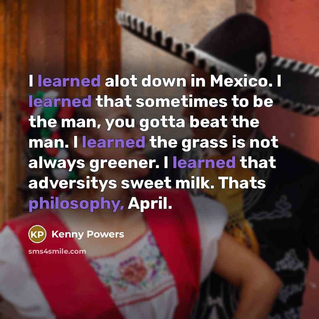 “I learned alot down in Mexico. I learned that sometimes to be the man, you gotta beat the man. I learned the grass is not always greener. I learned that adversitys sweet milk. Thats philosophy, April.” quote by Kenny Powers