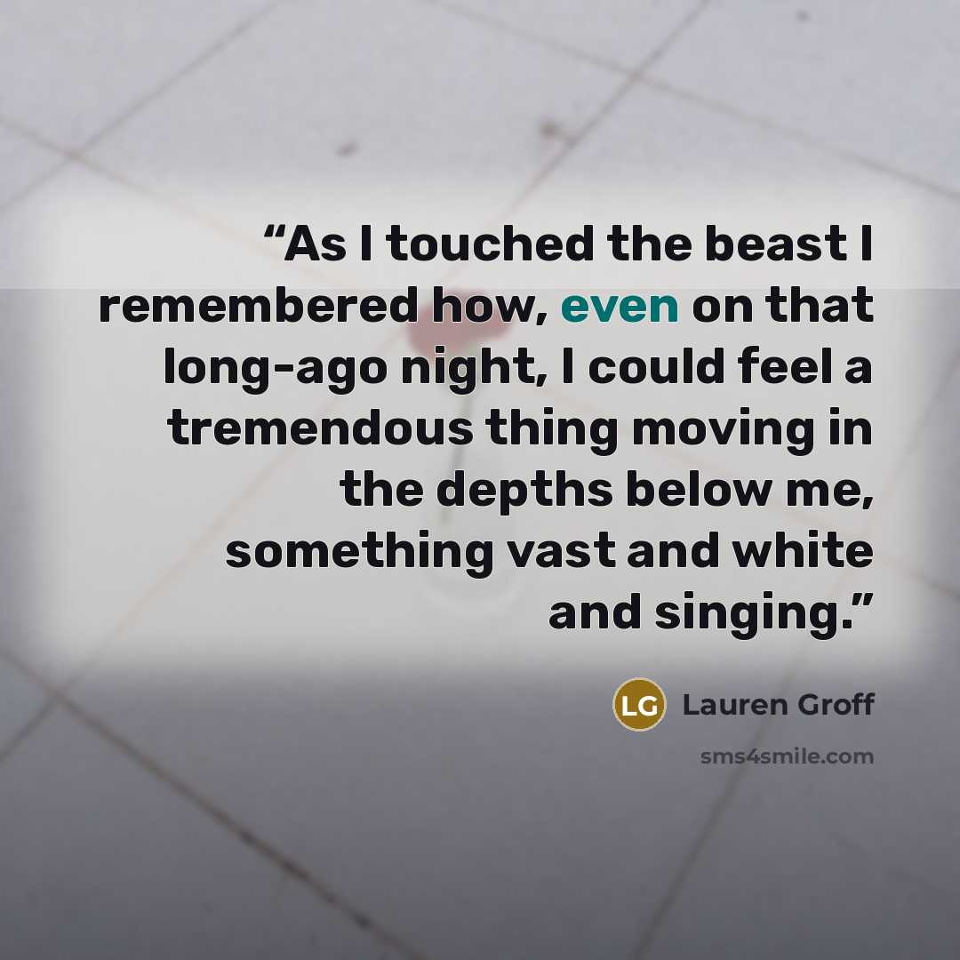 “As I touched the beast I remembered how, even on that long-ago night, I could feel a tremendous thing moving in the depths below me, something vast and white and singing.” quote by Lauren Groff