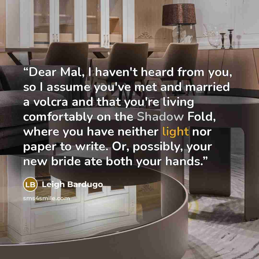 “Dear Mal, I haven't heard from you, so I assume you've met and married a volcra and that you're living comfortably on the Shadow Fold, where you have neither light nor paper to write. Or, possibly, your new bride ate both your hands.” quote by Leigh Bardugo