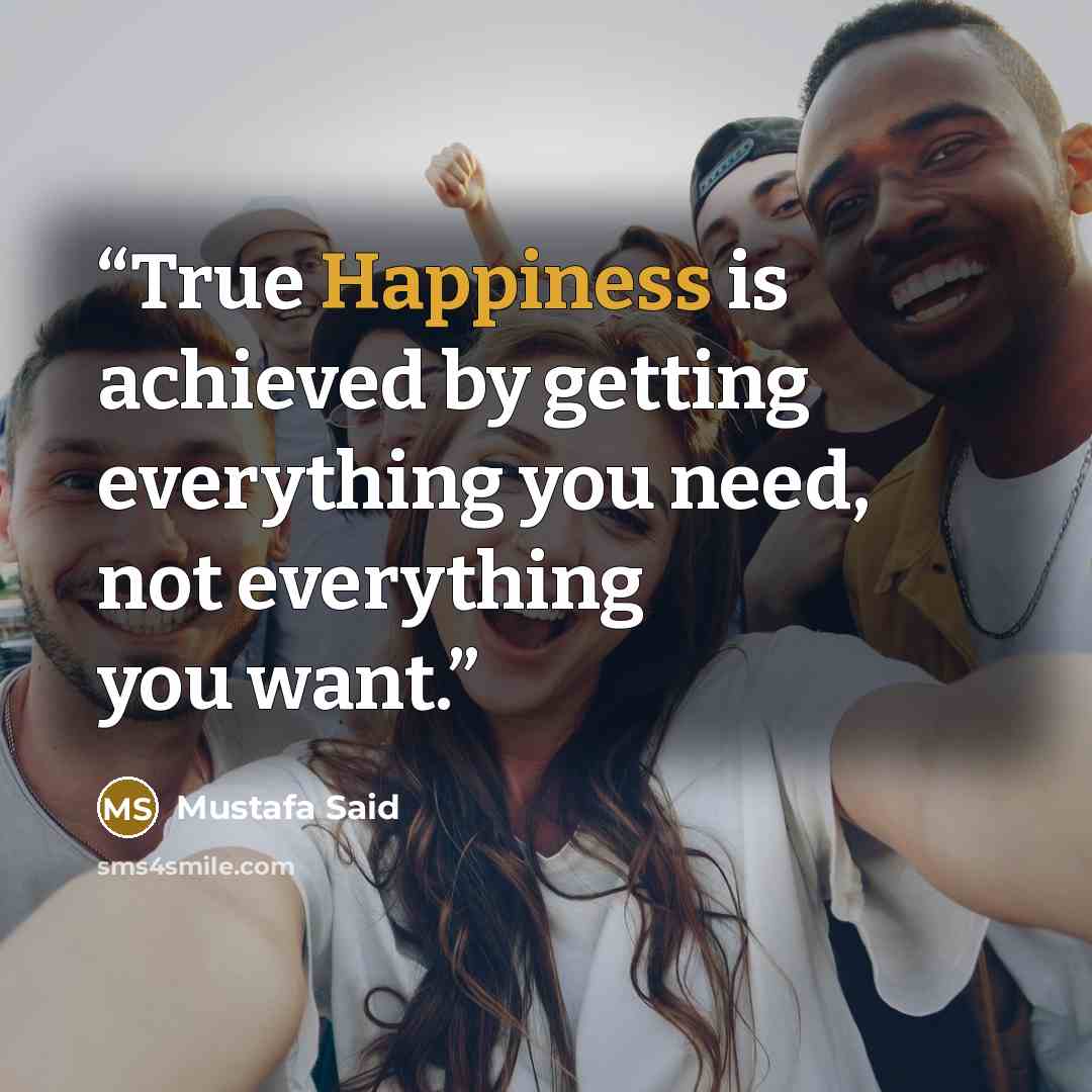 “True Happiness is achieved by getting everything you need, not everything you want.” quote by Mustafa Said