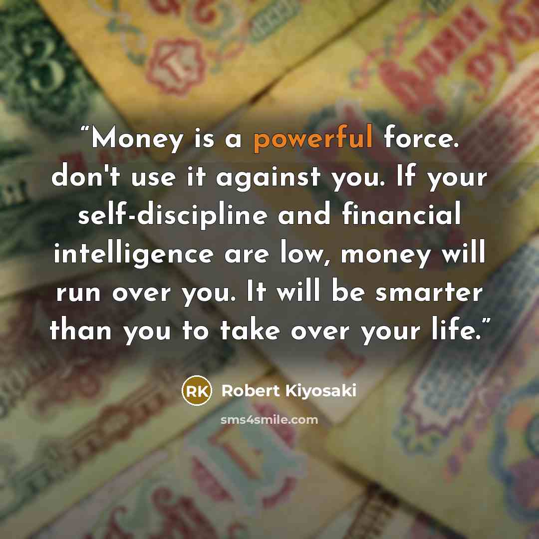 “Money is a powerful force. don't use it against you. If your self-discipline and financial intelligence are low, money will run over you. It will be smarter than you to take over your life.” quote by Robert Kiyosaki