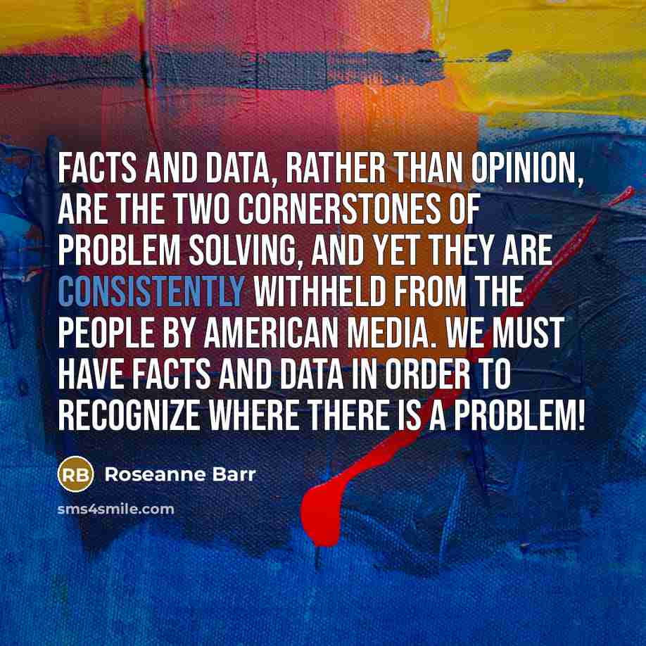 “Facts and data, rather than opinion, are the two cornerstones of problem solving, and yet they are consistently withheld from the people by American media. We must have facts and data in order to recognize where there is a problem!” quote by Roseanne Barr