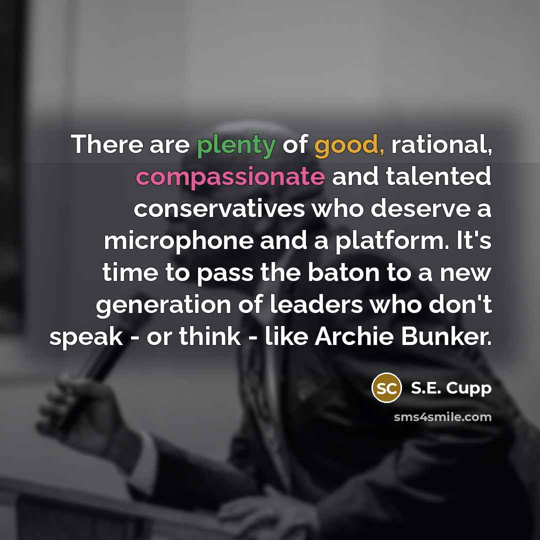 “There are plenty of good, rational, compassionate and talented conservatives who deserve a microphone and a platform. It's time to pass the baton to a new generation of leaders who don't speak - or think - like Archie Bunker.” quote by S.E. Cupp
