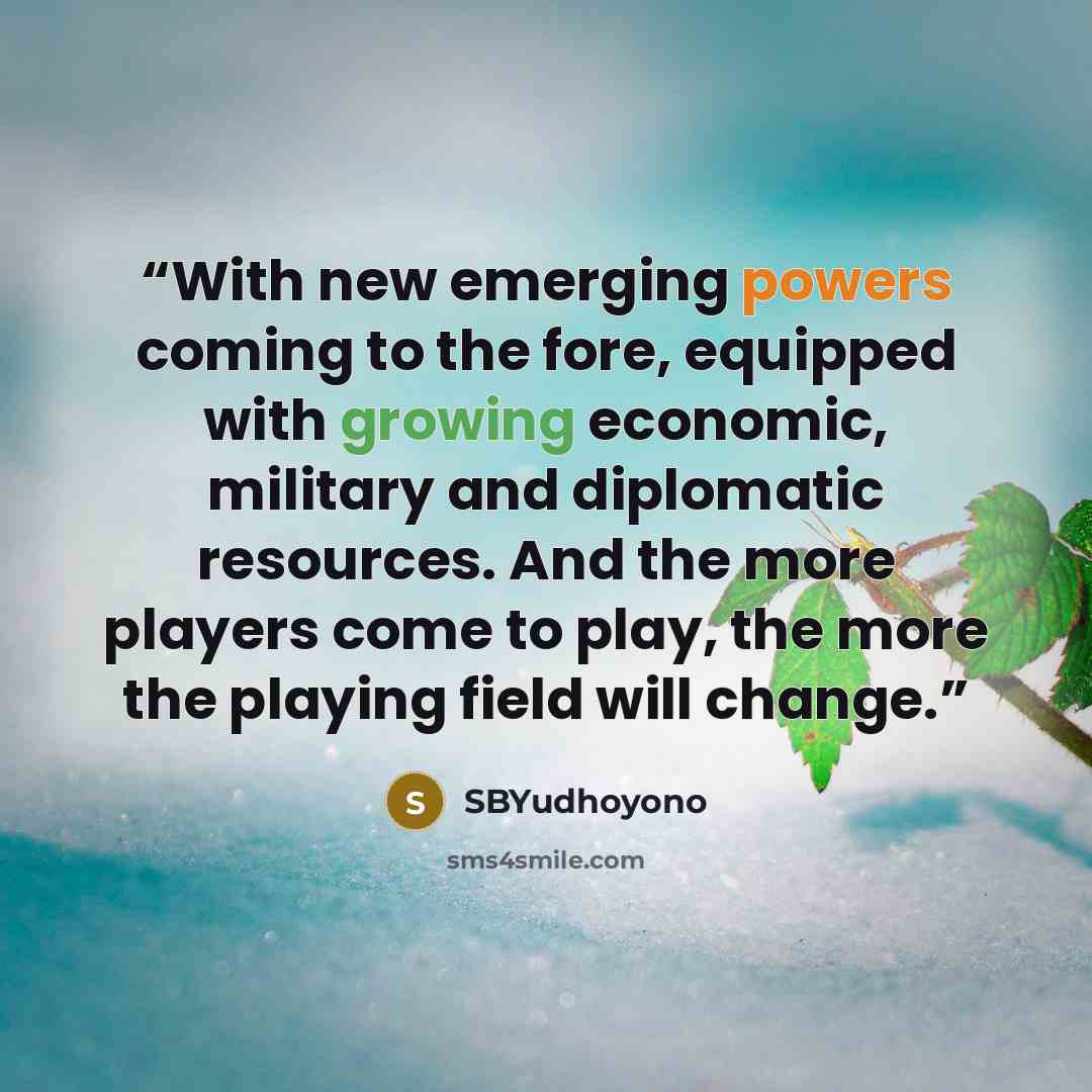 “With new emerging powers coming to the fore, equipped with growing economic, military and diplomatic resources. And the more players come to play, the more the playing field will change.” quote by SBYudhoyono