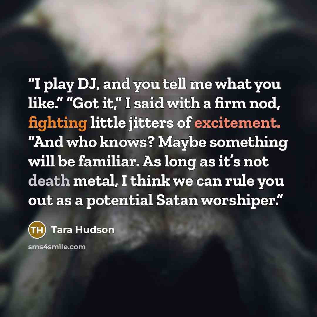 “I play DJ, and you tell me what you like.” “Got it,” I said with a firm nod, fighting little jitters of excitement. “And who knows? Maybe something will be familiar. As long as it’s not death metal, I think we can rule you out as a potential Satan worshiper.” quote by Tara Hudson