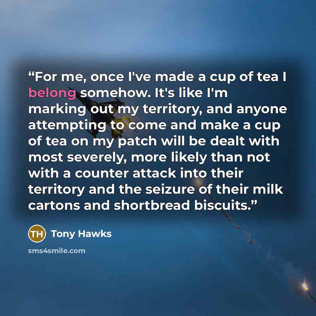 “For me, once I've made a cup of tea I belong somehow. It's like I'm marking out my territory, and anyone attempting to come and make a cup of tea on my patch will be dealt with most severely, more likely than not with a counter attack into their territory and the seizure of their milk cartons and…” quote by Tony Hawks