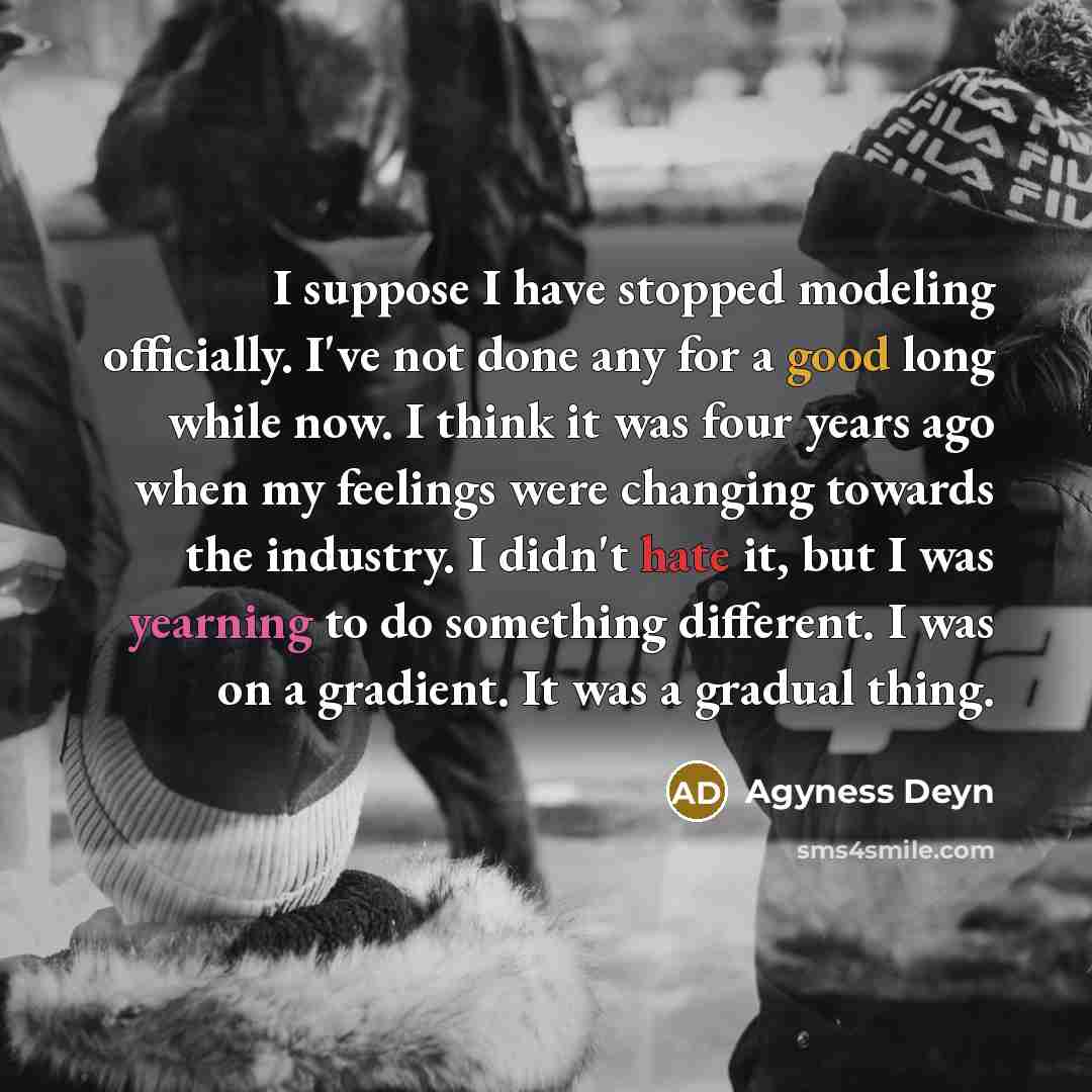 “I suppose I have stopped modeling officially. I've not done any for a good long while now. I think it was four years ago when my feelings were changing towards the industry. I didn't hate it, but I was yearning to do something different. I was on a gradient. It was a gradual thing.” quote by Agyness Deyn