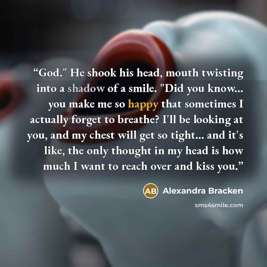 “God." He shook his head, mouth twisting into a shadow of a smile. "Did you know... you make me so happy that sometimes I actually forget to breathe? I'll be looking at you, and my chest will get so tight... and it's like, the only thought in my head is how much I want to reach over and kiss you.” quote by Alexandra Bracken
