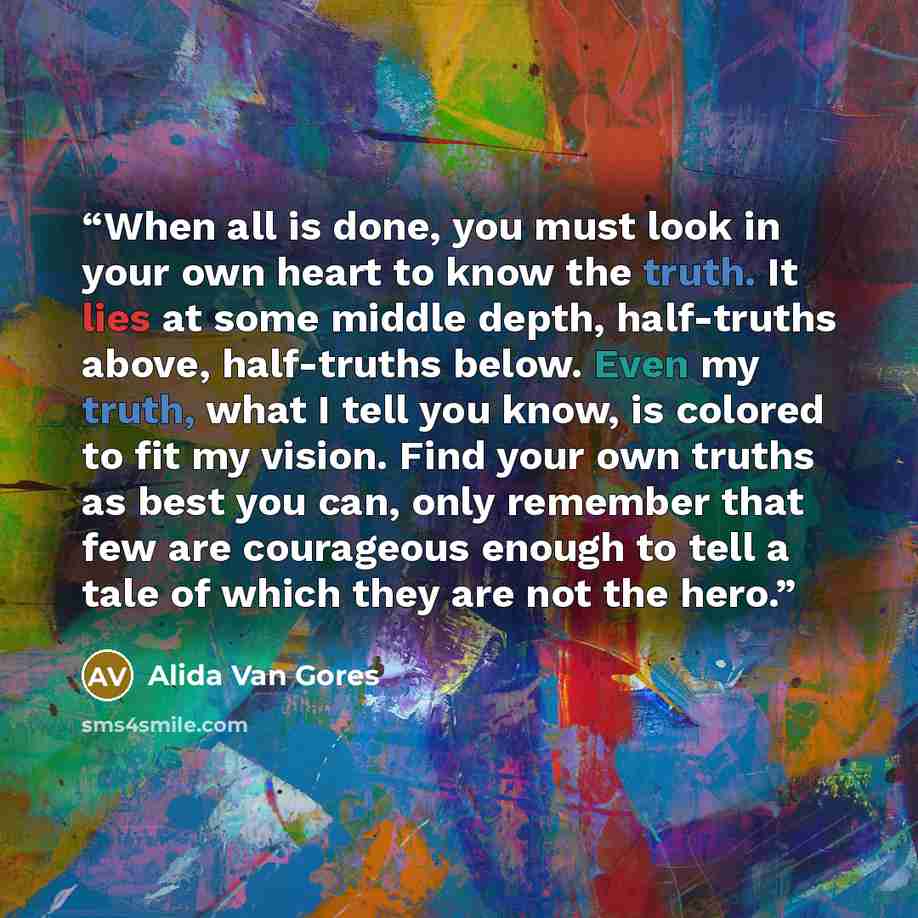 “When all is done, you must look in your own heart to know the truth. It lies at some middle depth, half-truths above, half-truths below. Even my truth, what I tell you know, is colored to fit my vision. Find your own truths as best you can, only remember that few are courageous enough to tell a…” quote by Alida Van Gores