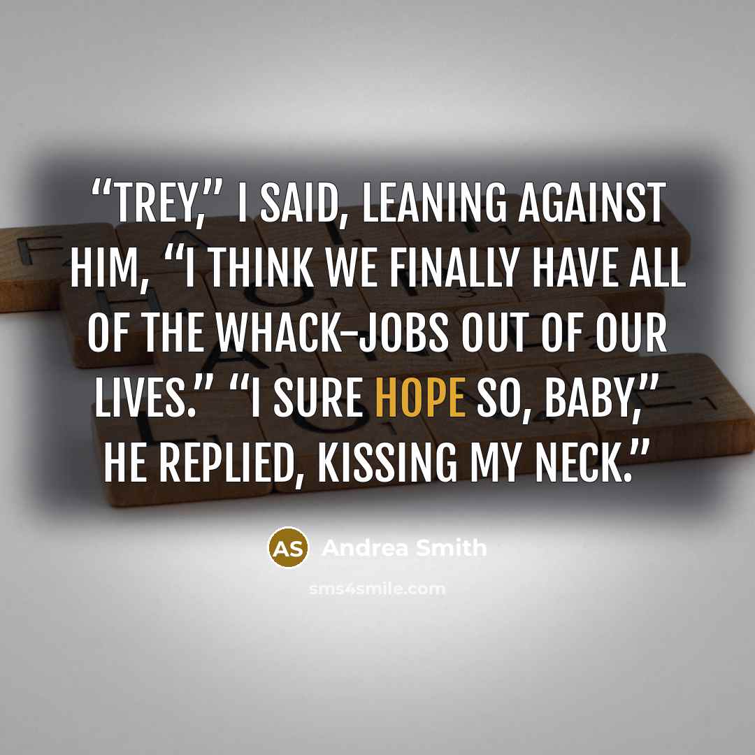 “Trey,” I said, leaning against him, “I think we finally have all of the whack-jobs out of our lives.” “I sure hope so, baby,” he replied, kissing my neck.” quote by Andrea Smith