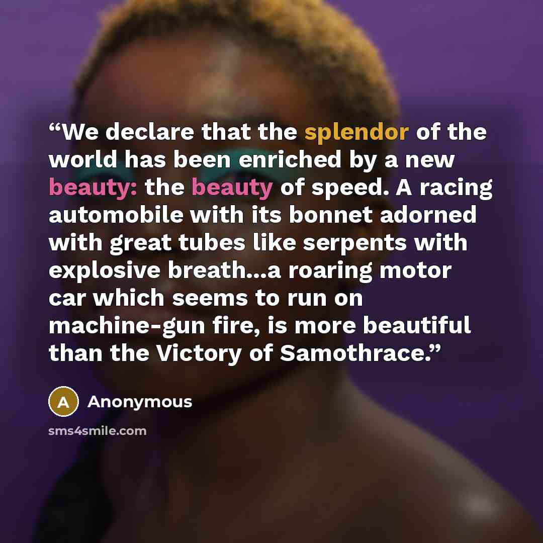 “We declare that the splendor of the world has been enriched by a new beauty: the beauty of speed. A racing automobile with its bonnet adorned with great tubes like serpents with explosive breath...a roaring motor car which seems to run on machine-gun fire, is more beautiful than the Victory of…” quote by Anonymous
