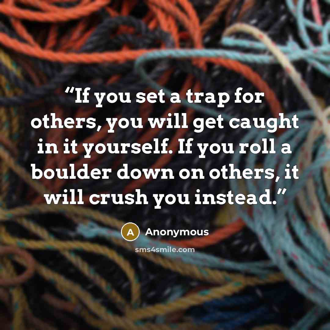 “If you set a trap for others, you will get caught in it yourself. If you roll a boulder down on others, it will crush you instead.” quote by Anonymous