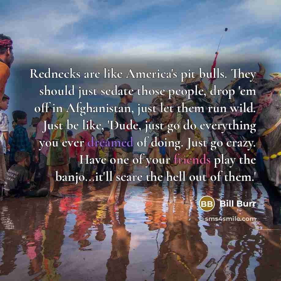 “Rednecks are like America's pit bulls. They should just sedate those people, drop 'em off in Afghanistan, just let them run wild. Just be like, 'Dude, just go do everything you ever dreamed of doing. Just go crazy. Have one of your friends play the banjo...it'll scare the hell out of them.'” quote by Bill Burr