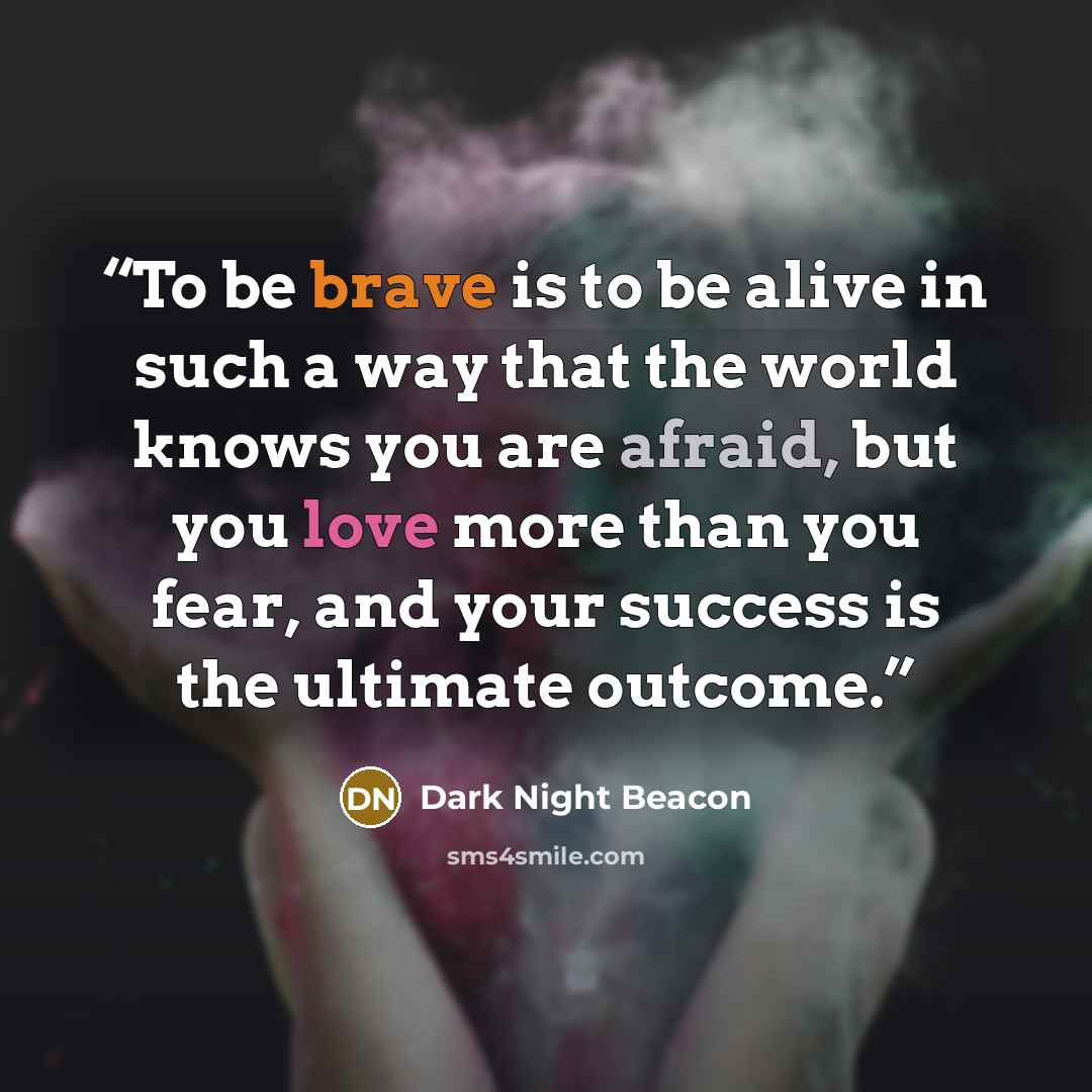 “To be brave is to be alive in such a way that the world knows you are afraid, but you love more than you fear, and your success is the ultimate outcome.” quote by Dark Night Beacon