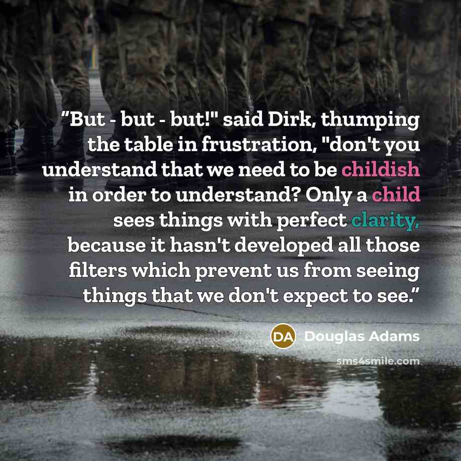 “But - but - but!" said Dirk, thumping the table in frustration, "don't you understand that we need to be childish in order to understand? Only a child sees things with perfect clarity, because it hasn't developed all those filters which prevent us from seeing things that we don't expect to see.” quote by Douglas Adams