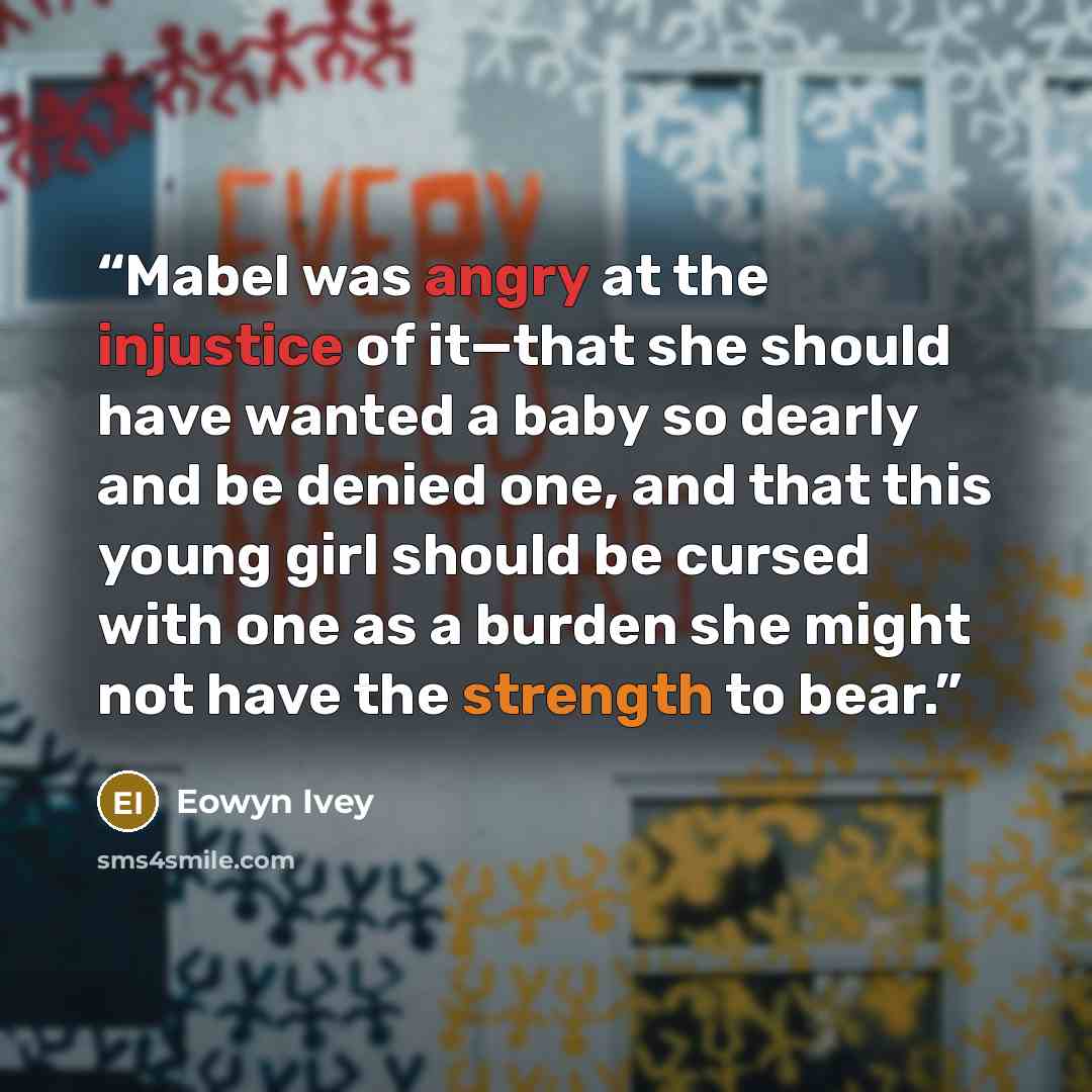 “Mabel was angry at the injustice of it—that she should have wanted a baby so dearly and be denied one, and that this young girl should be cursed with one as a burden she might not have the strength to bear.” quote by Eowyn Ivey