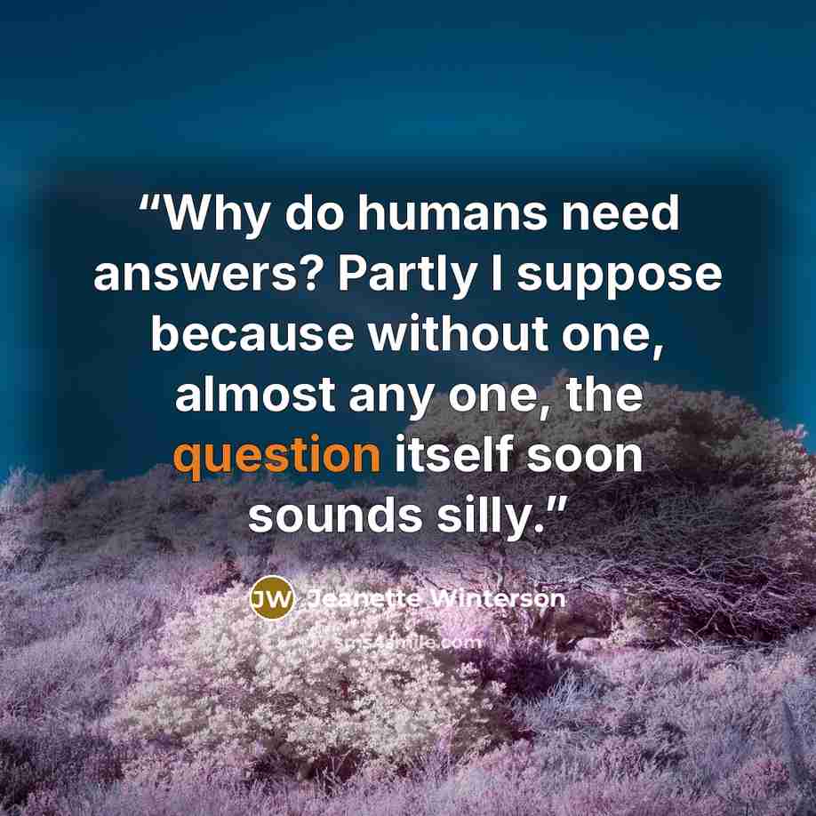 “Why do humans need answers? Partly I suppose because without one, almost any one, the question itself soon sounds silly.” quote by Jeanette Winterson