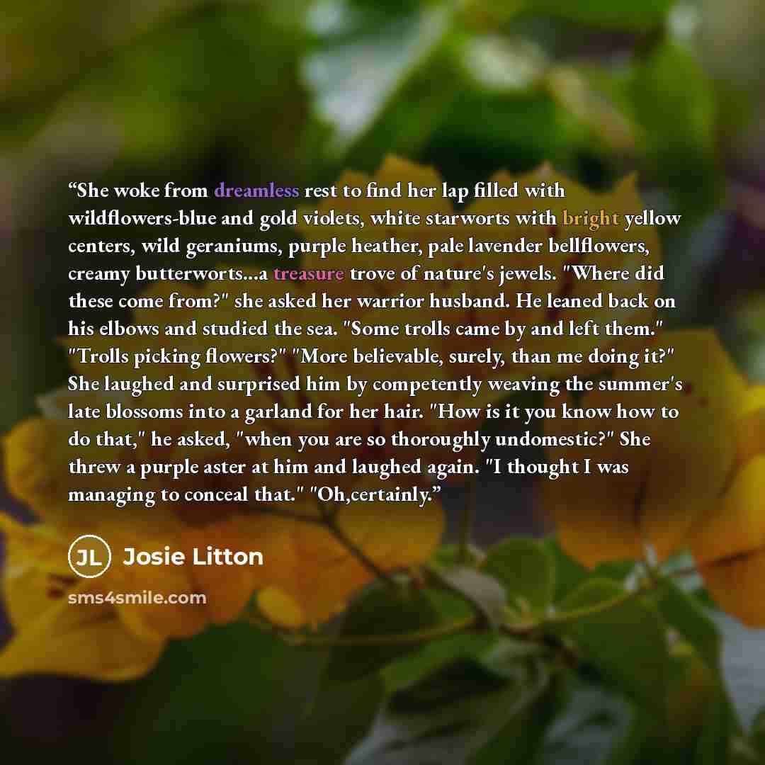 “She woke from dreamless rest to find her lap filled with wildflowers-blue and gold violets, white starworts with bright yellow centers, wild geraniums, purple heather, pale lavender bellflowers, creamy butterworts...a treasure trove of nature's jewels. "Where did these come from?" she asked her…” quote by Josie Litton