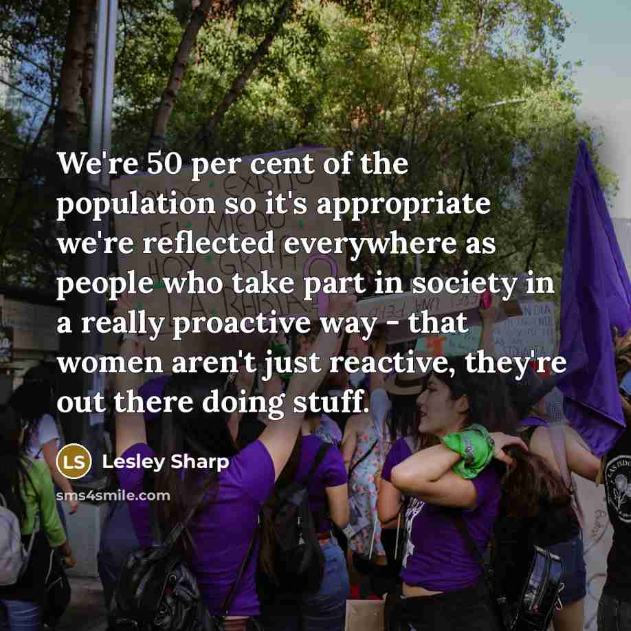 “We're 50 per cent of the population so it's appropriate we're reflected everywhere as people who take part in society in a really proactive way - that women aren't just reactive, they're out there doing stuff.” quote by Lesley Sharp