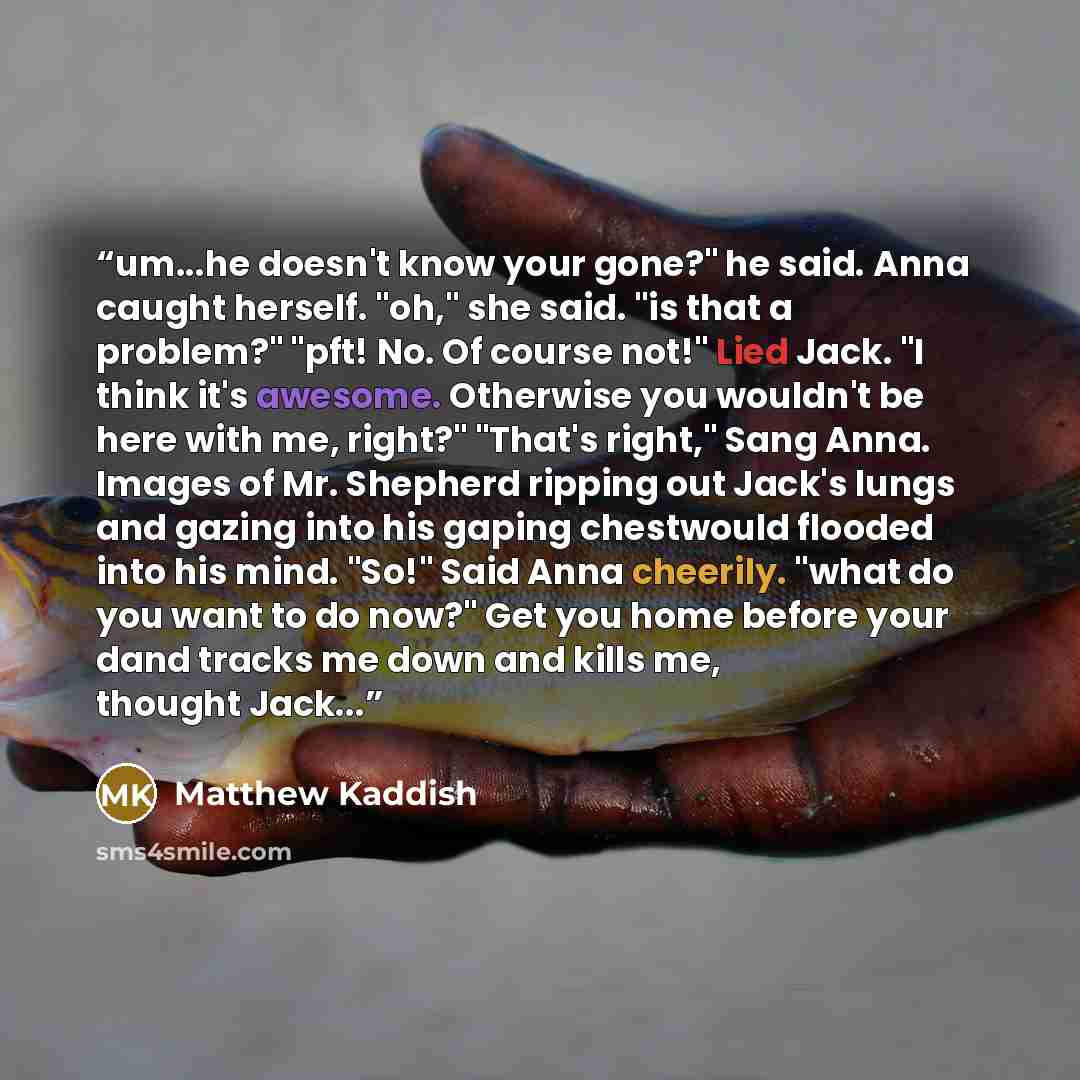 “um...he doesn't know your gone?" he said. Anna caught herself. "oh," she said. "is that a problem?" "pft! No. Of course not!" Lied Jack. "I think it's awesome. Otherwise you wouldn't be here with me, right?" "That's right," Sang Anna. Images of Mr. Shepherd ripping out Jack's lungs and gazing into…” quote by Matthew Kaddish