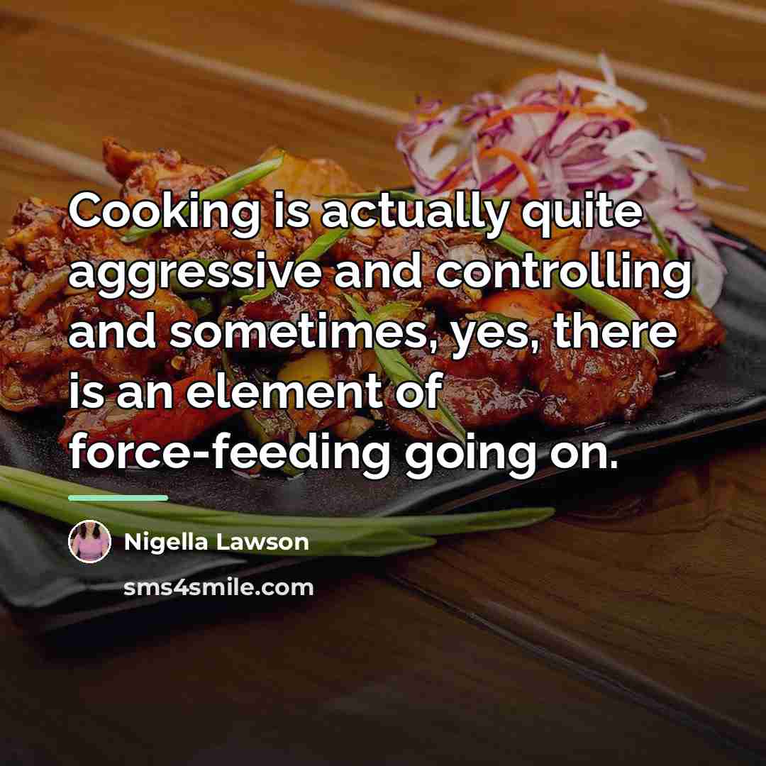 “Cooking is actually quite aggressive and controlling and sometimes, yes,…” quote by Nigella Lawson