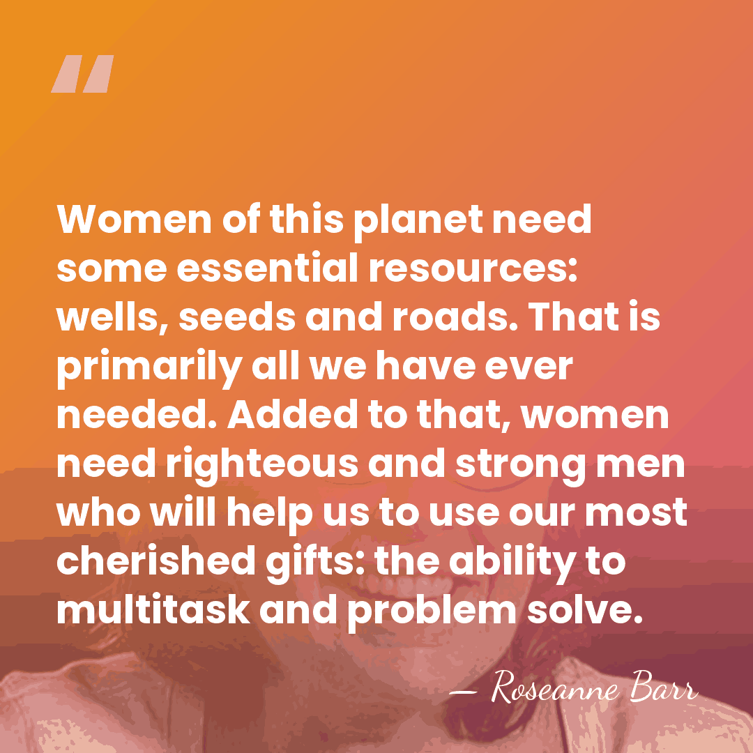 Women of this planet need some essential resources: wells, seeds and roads.&hellip; - Roseanne Barr