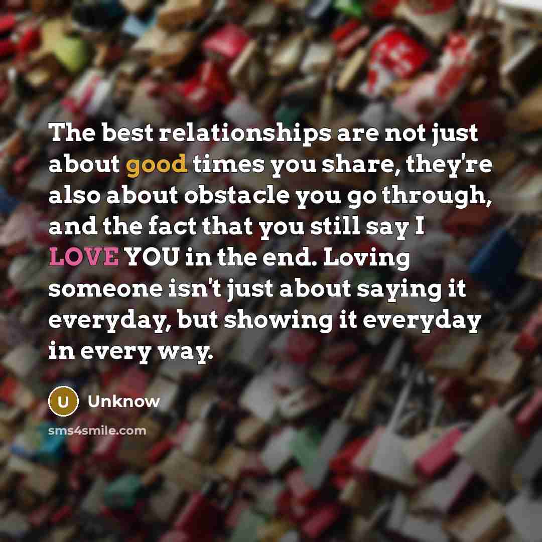 “The best relationships are not just about good times you share, they're also about obstacle you go through, and the fact that you still say I LOVE YOU in the end. Loving someone isn't just about saying it everyday, but showing it everyday in every way.” quote by Unknow