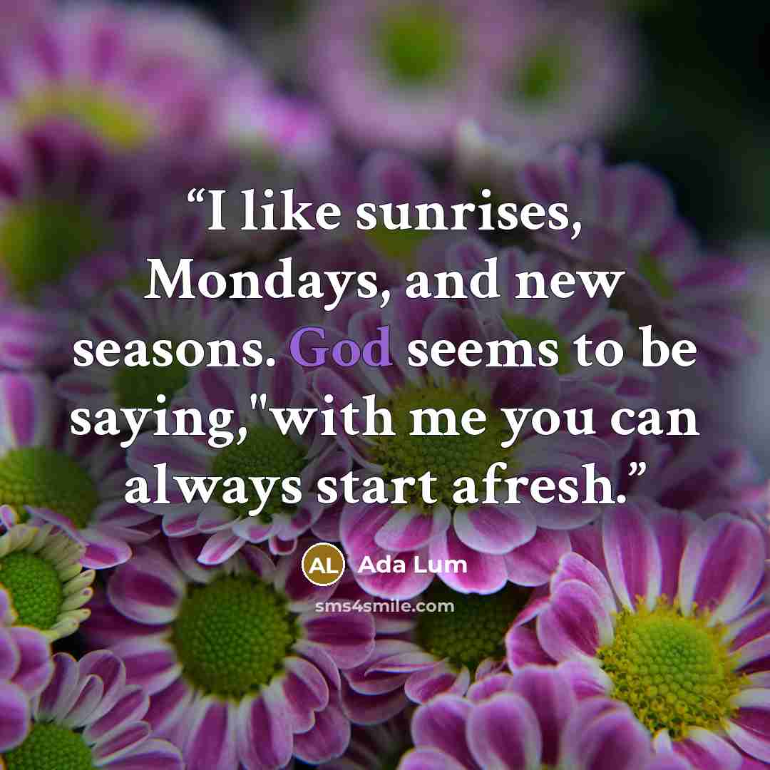 “I like sunrises, Mondays, and new seasons. God seems to be saying,"with me you can always start afresh.” quote by Ada Lum