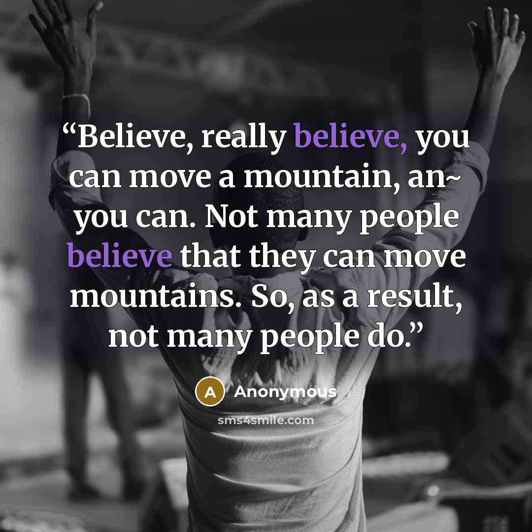 “Believe, really believe, you can move a mountain, an~ you can. Not many people believe that they can move mountains. So, as a result, not many people do.” quote by Anonymous