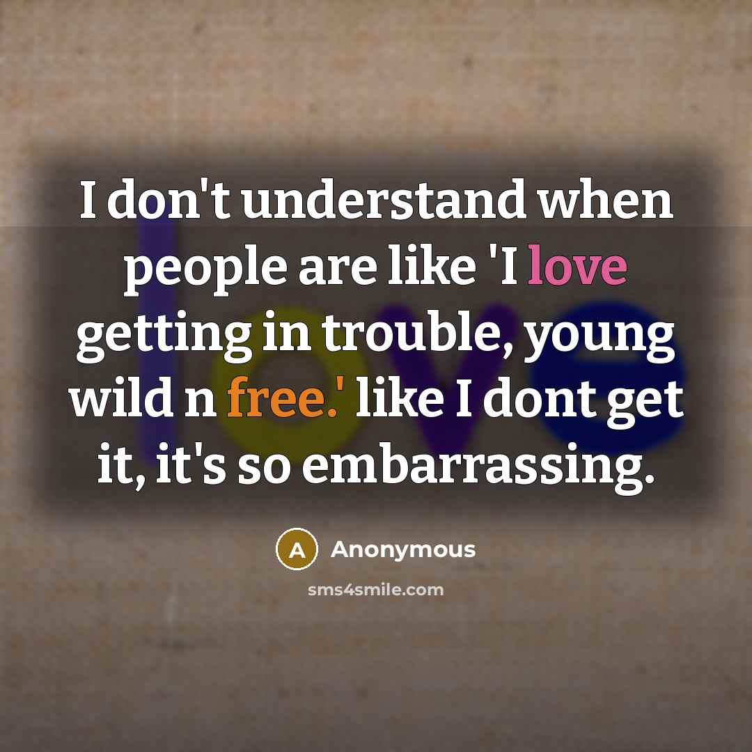 “I don't understand when people are like 'I love getting in trouble, young wild n free.' like I dont get it, it's so embarrassing.” quote by Anonymous