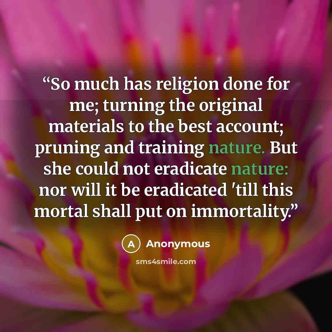 “So much has religion done for me; turning the original materials to the best account; pruning and training nature. But she could not eradicate nature: nor will it be eradicated 'till this mortal shall put on immortality.” quote by Anonymous