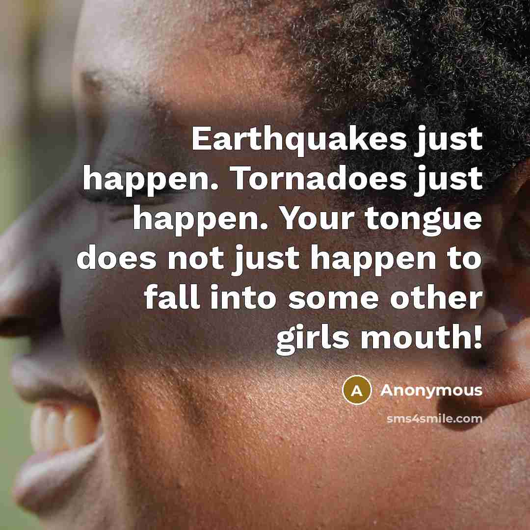 “Earthquakes just happen. Tornadoes just happen. Your tongue does not just happen to fall into some other girls mouth!” quote by Anonymous