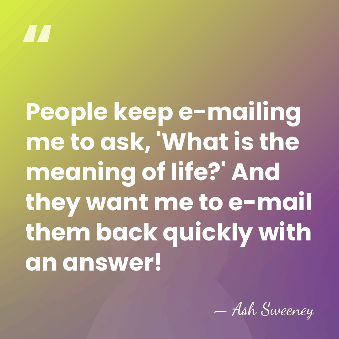 People keep e-mailing me to ask, 'What is the meaning of life?'&hellip; - Ash Sweeney