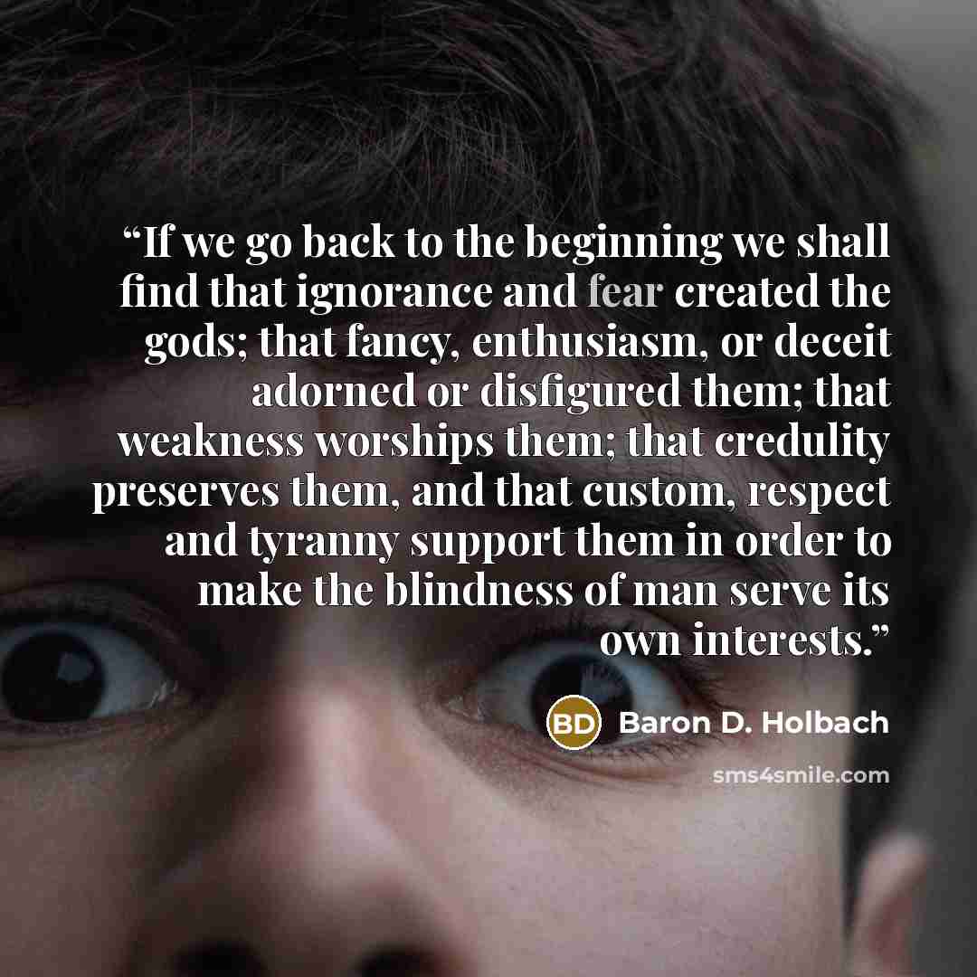 “If we go back to the beginning we shall find that ignorance and fear created the gods; that fancy, enthusiasm, or deceit adorned or disfigured them; that weakness worships them; that credulity preserves them, and that custom, respect and tyranny support them in order to make the blindness of man…” quote by Baron D. Holbach