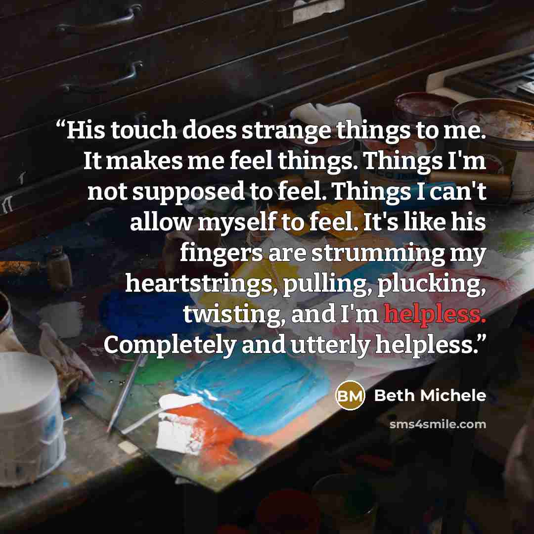 “His touch does strange things to me. It makes me feel things. Things I'm not supposed to feel. Things I can't allow myself to feel. It's like his fingers are strumming my heartstrings, pulling, plucking, twisting, and I'm helpless. Completely and utterly helpless.” quote by Beth Michele