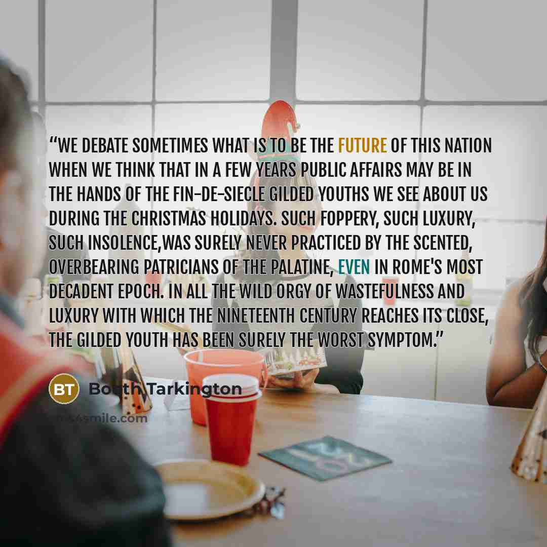 “We debate sometimes what is to be the future of this nation when we think that in a few years public affairs may be in the hands of the fin-de-siecle gilded youths we see about us during the Christmas holidays. Such foppery, such luxury, such insolence,was surely never practiced by the scented…” quote by Booth Tarkington